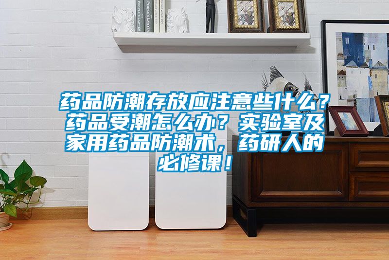 藥品防潮存放應(yīng)注意些什么？藥品受潮怎么辦？實(shí)驗(yàn)室及家用藥品防潮術(shù)，藥研人的必修課！